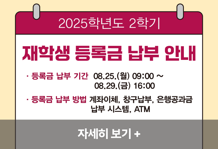 2025학년도 2학기
재학생 등록금 납부 안내
등록금 납부 기간  08.25.(월) 09:00 ~ 08.29.(금) 16:00
등록금 납부 방법: 계좌이체, 창구납부, 은행공과금납부 시스템, ATM||2025학년도 2학기
재학생 등록금 납부 안내
등록금 납부 기간  08.25.(월) 09:00 ~ 08.29.(금) 16:00
등록금 납부 방법: 계좌이체, 창구납부, 은행공과금납부 시스템, ATM