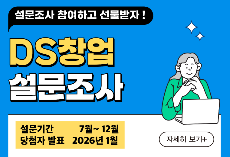 설문조사 참여하고 선물받자 !
DS창업 설문조사
설문기간          7월~ 12월
당첨자 발표   2026년 1월
자세히 보기 +||설문조사 참여하고 선물받자 !
DS창업 설문조사
설문기간          7월~ 12월
당첨자 발표   2026년 1월
자세히 보기 +