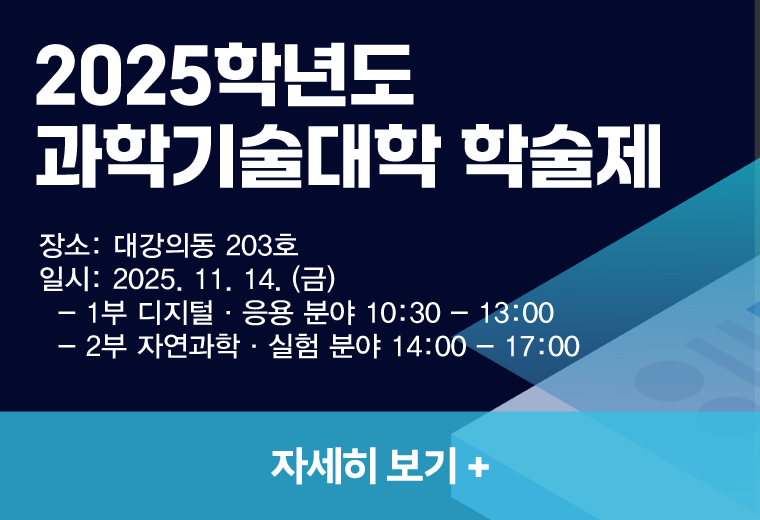 2025학년도 
과학기술대학 학술제
장소: 대강의동 203호
일시: 2025. 11. 14. (금) 
  - 1부 디지털·응용 분야 10:30 - 13:00
  - 2부 자연과학·실험 분야 14:00 - 17:00
자세히 보기+||2025학년도 
과학기술대학 학술제
장소: 대강의동 203호
일시: 2025. 11. 14. (금) 
  - 1부 디지털·응용 분야 10:30 - 13:00
  - 2부 자연과학·실험 분야 14:00 - 17:00
자세히 보기+