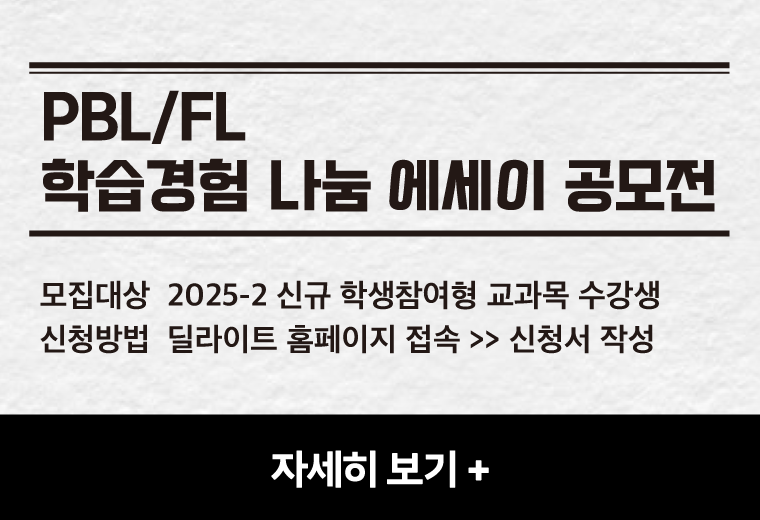 PBL/FL
학습경험 나눔 에세이 공모전
모집대상  2025-2 신규 학생참여형 교과목 수강생
신청방법  딜라이트 홈페이지 접속 >> 신청서 작성
자세히 보기+||PBL/FL
학습경험 나눔 에세이 공모전
모집대상  2025-2 신규 학생참여형 교과목 수강생
신청방법  딜라이트 홈페이지 접속 >> 신청서 작성
자세히 보기+