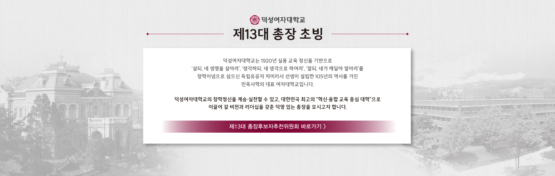 제13대 총장 초빙
덕성여자대학교는 1920년 실용 교육 정신을 기반으로
‘살되, 네 생명을 살아라’, ‘생각하되, 네 생각으로 하여라’, ‘알되, 네가 깨달아 알아라’를
창학이념으로 삼으신 독립유공자 차미리사 선생이 설립한 105년의 역사를 가진
민족사학의 대표 여자대학교입니다.
덕성여자대학교의 창학정신을 계승·실천할 수 있고, 대한민국 최고의 “혁신·융합 교육 중심 대학”으로
이끌어 갈 비전과 리더십을 갖춘 덕망 있는 총장을 모시고자 합니다.
제13대 총장후보자추천위원회 바로가기 >