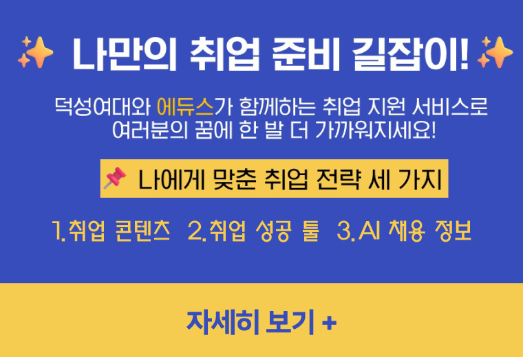 나만의 취업 준비 길잡이!
덕성여대와 에듀스가 함께하는 취업 지원 서비스로
여러분의 꿈에 한 발 더 가까워지세요!
나에게 맞춘 취업 전략 세 가지
1.취업 콘텐츠 2.취업 성공 툴 3.AI 채용 정보
자세히 보기+||나만의 취업 준비 길잡이!
덕성여대와 에듀스가 함께하는 취업 지원 서비스로
여러분의 꿈에 한 발 더 가까워지세요!
나에게 맞춘 취업 전략 세 가지
1.취업 콘텐츠 2.취업 성공 툴 3.AI 채용 정보
자세히 보기+