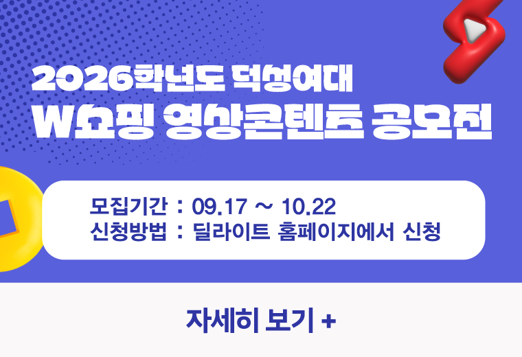 2026학년도 덕성여대
W쇼핑 영상콘텐츠 공모전
모집기간 : 09.17 ~ 10.22
신청방법 : 딜라이트 홈페이지에서 신청
자세히 보기+||2026학년도 덕성여대
W쇼핑 영상콘텐츠 공모전
모집기간 : 09.17 ~ 10.22
신청방법 : 딜라이트 홈페이지에서 신청
자세히 보기+