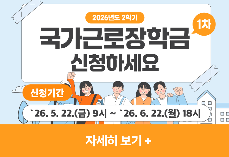 2026학년도 2학기 국가근로장학금 신청하세요
신청기간
`26. 5. 22.(금) 9시 ~ `26. 6. 22.(월) 18시
자세히 보기+||2026학년도 2학기 국가근로장학금 신청하세요
신청기간
`26. 5. 22.(금) 9시 ~ `26. 6. 22.(월) 18시
자세히 보기+