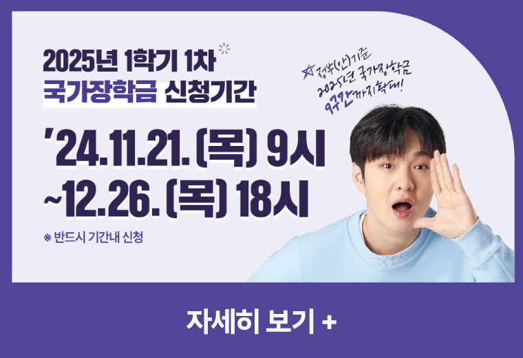 2025년 1학기 1차 국가장학금 신청기간
24.11.21.(목) 9시 ~ 12.26.(목) 18시
* 반드시 기간내 신청
자세히 보기+||2025년 1학기 1차 국가장학금 신청기간
24.11.21.(목) 9시 ~ 12.26.(목) 18시
* 반드시 기간내 신청
자세히 보기+