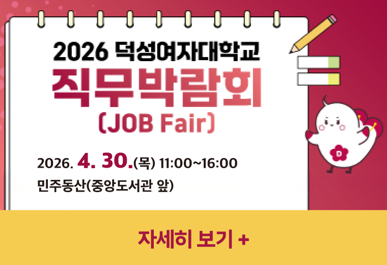 2026 덕성여자대학교 직무박람회(JOB Fair)
2026. 4. 30.(목) 11:00~16:00  
민주동산(중앙도서관 앞)
자세히 보기+||2026 덕성여자대학교 직무박람회(JOB Fair)
2026. 4. 30.(목) 11:00~16:00  
민주동산(중앙도서관 앞)
자세히 보기+