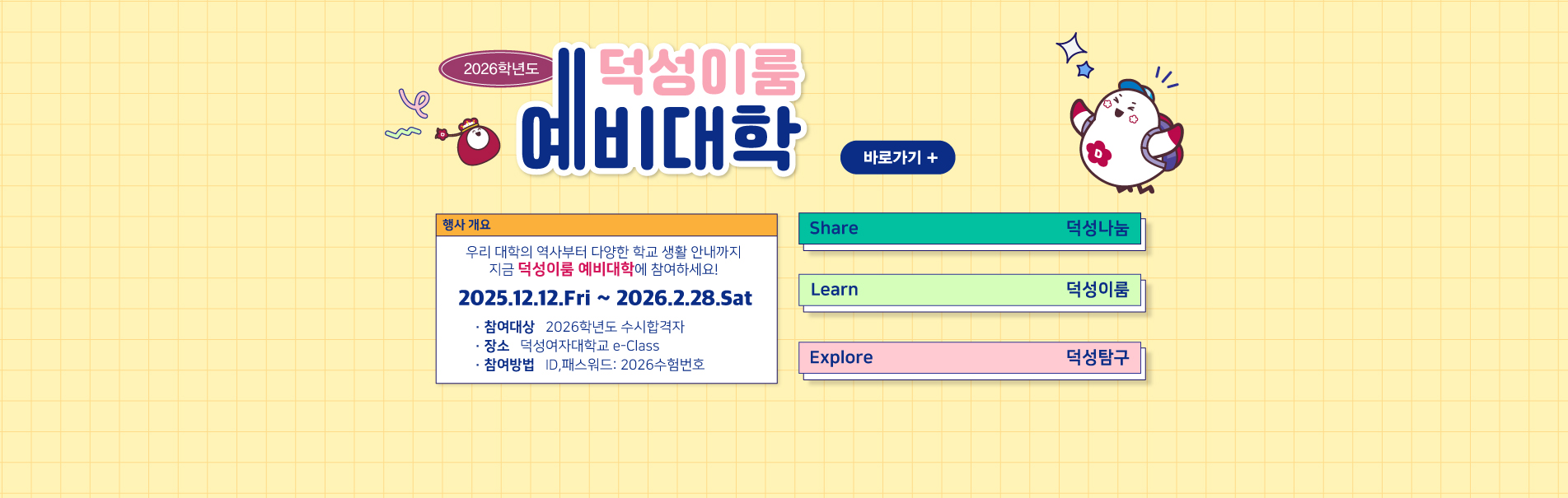 2026학년도 덕성이룸 예비대학
행사개요
우리 대학의 역사부터 다양한 학교 생활 안내까지
지금 덕성이룸 예비대학에 참여하세요!
2025.12.12.Fri ~ 2026.2.28.Sat
· 참여대상   2026학년도 수시합격자
· 장소   덕성여자대학교 e-Class
· 참여방법   입학년도와 수험번호 입력 후 접속
바로가기 +