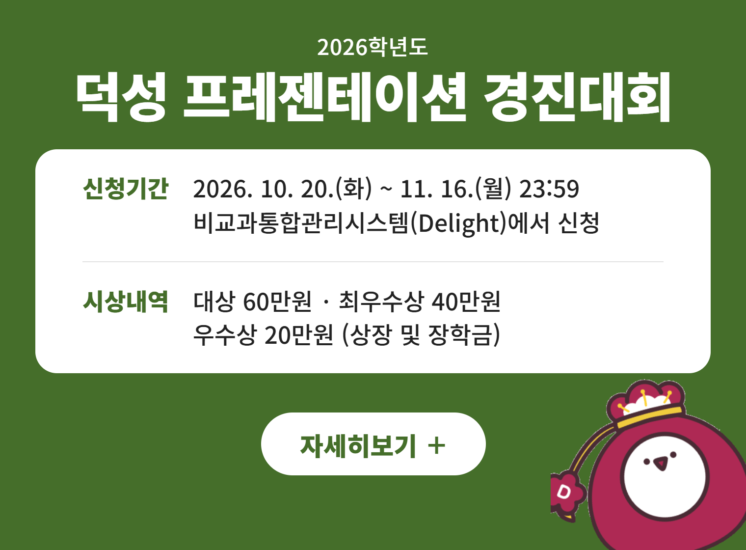 2026학년도
덕성 프레젠테이션 경진대회
신청기간 2026. 10. 20.(화) ~ 11. 16.(월) 23:59
비교과통합관리시스템(Delight)에서 신청
시상내역 대상 60만원 · 최우수상 40만원
우수상 20만원 (상장 및 장학금)
자세히보기 +||2026학년도
덕성 프레젠테이션 경진대회
신청기간 2026. 10. 20.(화) ~ 11. 16.(월) 23:59
비교과통합관리시스템(Delight)에서 신청
시상내역 대상 60만원 · 최우수상 40만원
우수상 20만원 (상장 및 장학금)
자세히보기 +